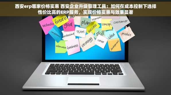 西安erp哪家价格实惠 西安企业升级管理工具：如何在成本控制下选择性价比高的ERP服务，实现价格实惠与效果显著