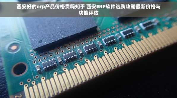 西安好的erp产品价格贵吗知乎 西安ERP软件选购攻略最新价格与功能评估