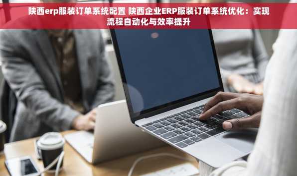 陕西erp服装订单系统配置 陕西企业ERP服装订单系统优化：实现流程自动化与效率提升