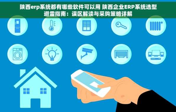陕西erp系统都有哪些软件可以用 陕西企业ERP系统选型避雷指南：误区解读与采购策略详解