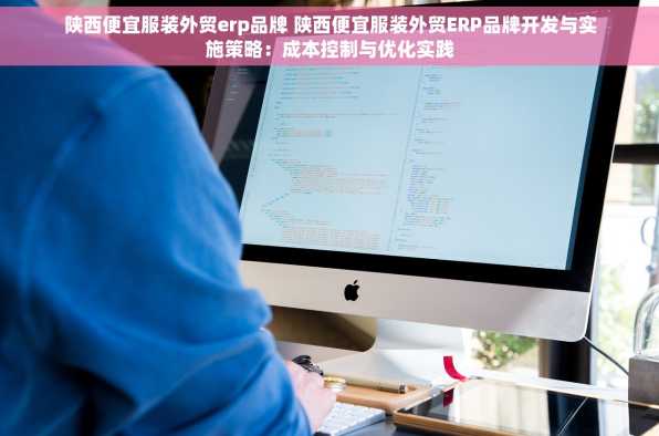 陕西便宜服装外贸erp品牌 陕西便宜服装外贸ERP品牌开发与实施策略：成本控制与优化实践