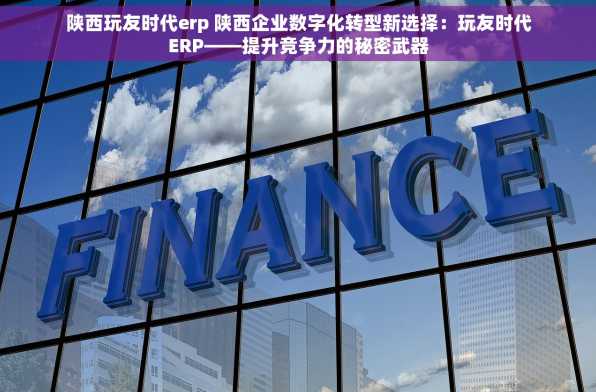 陕西玩友时代erp 陕西企业数字化转型新选择：玩友时代ERP——提升竞争力的秘密武器