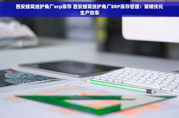 西安蜂窝纸护角厂erp库存 西安蜂窝纸护角厂ERP库存管理：策略优化生产效率