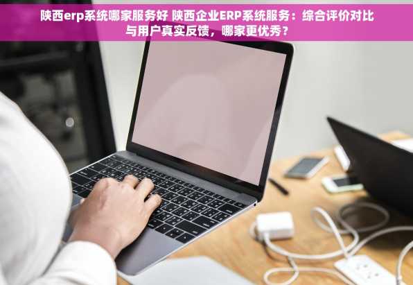 陕西erp系统哪家服务好 陕西企业ERP系统服务：综合评价对比与用户真实反馈，哪家更优秀？