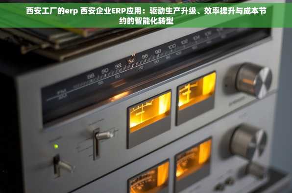 西安工厂的erp 西安企业ERP应用：驱动生产升级、效率提升与成本节约的智能化转型