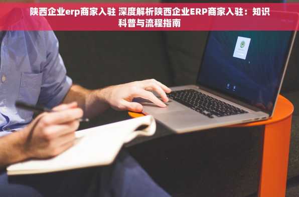 陕西企业erp商家入驻 深度解析陕西企业ERP商家入驻：知识科普与流程指南