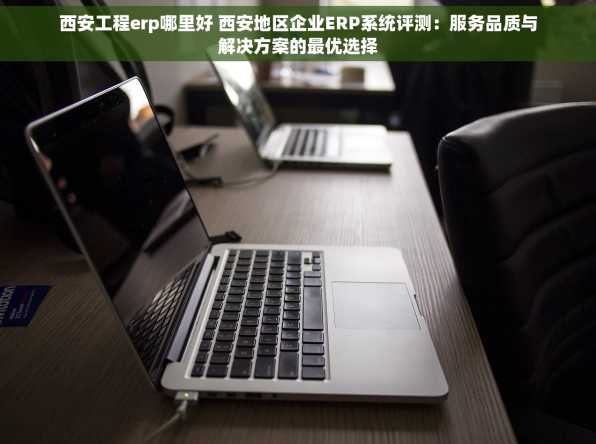 西安工程erp哪里好 西安地区企业ERP系统评测：服务品质与解决方案的最优选择