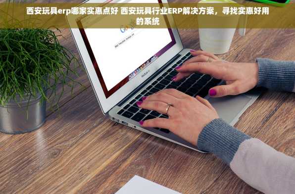 西安玩具erp哪家实惠点好 西安玩具行业ERP解决方案，寻找实惠好用的系统