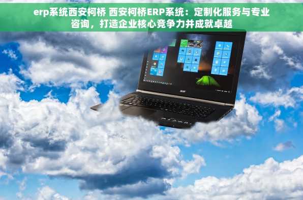 erp系统西安柯桥 西安柯桥ERP系统：定制化服务与专业咨询，打造企业核心竞争力并成就卓越