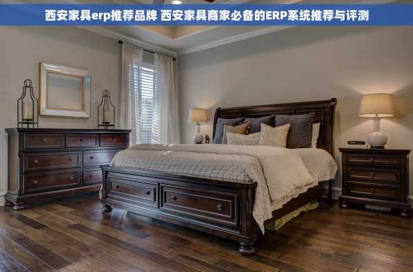西安家具erp推荐品牌 西安家具商家必备的ERP系统推荐与评测