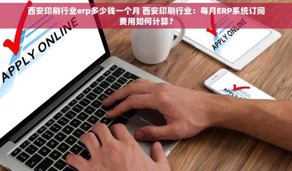 西安印刷行业erp多少钱一个月 西安印刷行业：每月ERP系统订阅费用如何计算？