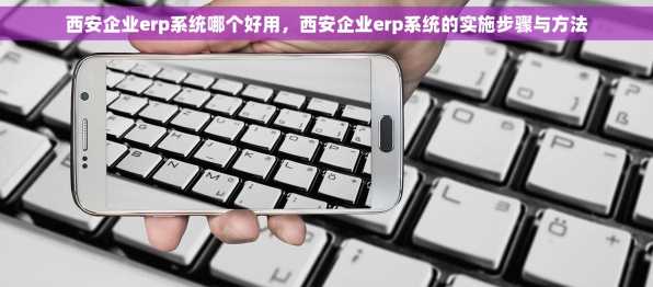 西安企业erp系统哪个好用，西安企业erp系统的实施步骤与方法
