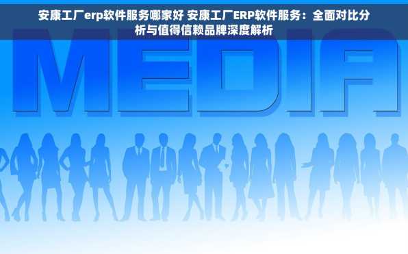 安康工厂erp软件服务哪家好 安康工厂ERP软件服务：全面对比分析与值得信赖品牌深度解析