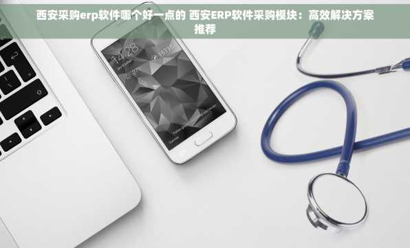 西安采购erp软件哪个好一点的 西安ERP软件采购模块：高效解决方案推荐