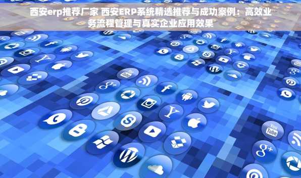 西安erp推荐厂家 西安ERP系统精选推荐与成功案例：高效业务流程管理与真实企业应用效果