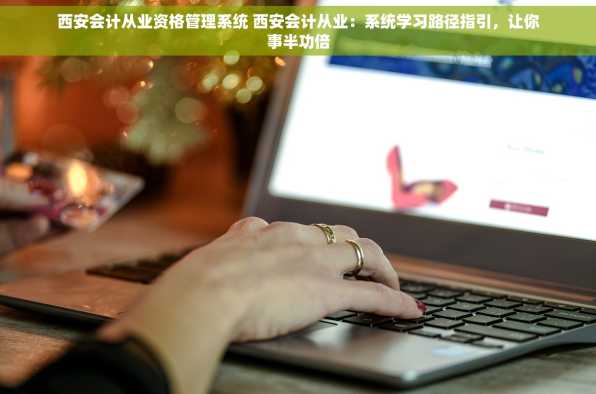 西安会计从业资格管理系统 西安会计从业：系统学习路径指引，让你事半功倍