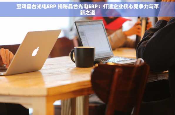 宝鸡晶台光电ERP 揭秘晶台光电ERP：打造企业核心竞争力与革新之道