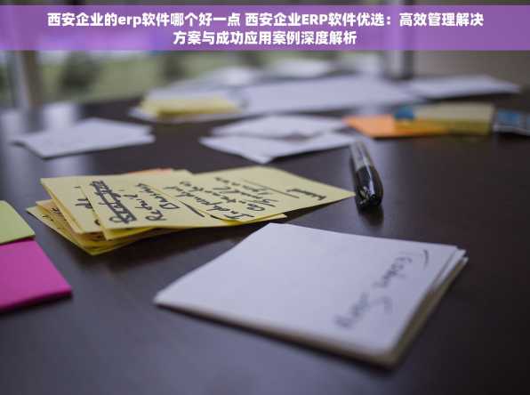 西安企业的erp软件哪个好一点 西安企业ERP软件优选：高效管理解决方案与成功应用案例深度解析
