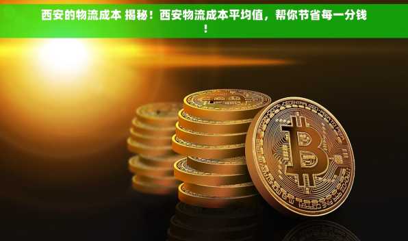 西安的物流成本 揭秘！西安物流成本平均值，帮你节省每一分钱！