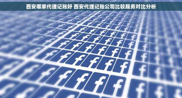 西安哪家代理记账好 西安代理记账公司比较服务对比分析