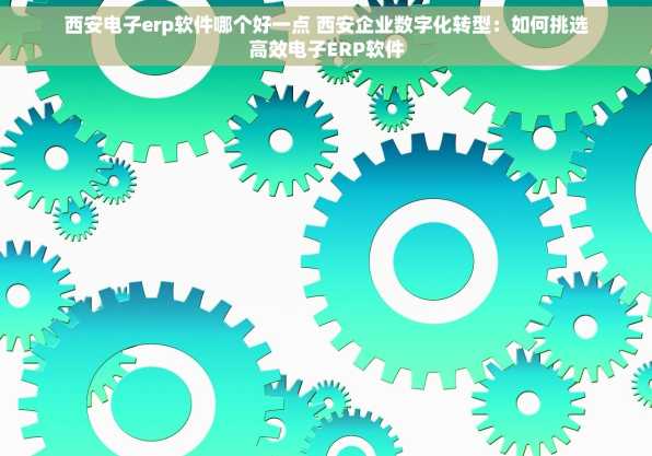 西安电子erp软件哪个好一点 西安企业数字化转型：如何挑选高效电子ERP软件