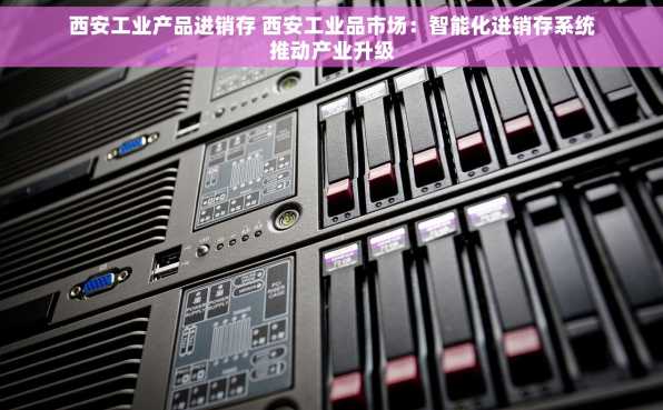 西安工业产品进销存 西安工业品市场：智能化进销存系统推动产业升级