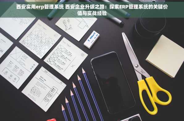 西安实用erp管理系统 西安企业升级之路：探索ERP管理系统的关键价值与实战经验