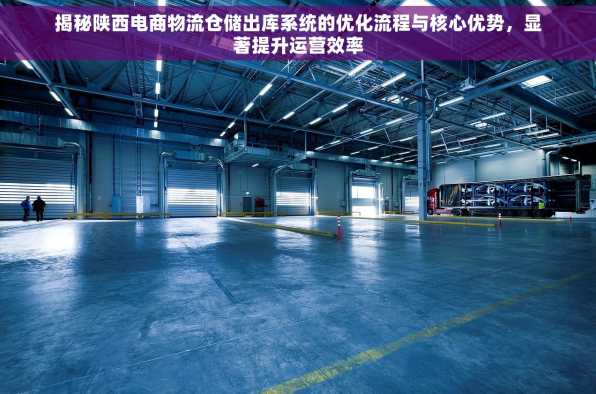 揭秘陕西电商物流仓储出库系统的优化流程与核心优势，显著提升运营效率