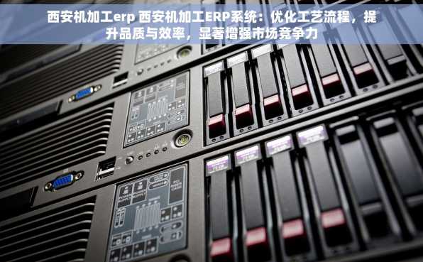 西安机加工erp 西安机加工ERP系统：优化工艺流程，提升品质与效率，显著增强市场竞争力