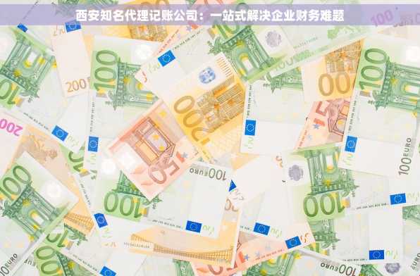 西安知名代理记账公司：一站式解决企业财务难题
