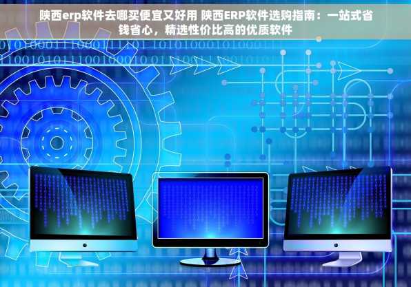 陕西erp软件去哪买便宜又好用 陕西ERP软件选购指南：一站式省钱省心，精选性价比高的优质软件