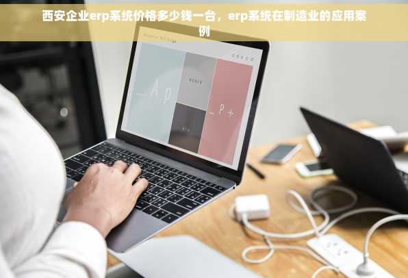 西安企业erp系统价格多少钱一台，erp系统在制造业的应用案例