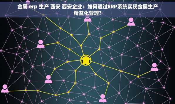 金属 erp 生产 西安 西安企业：如何通过ERP系统实现金属生产精益化管理?