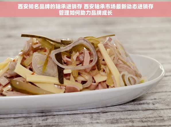 西安知名品牌的轴承进销存 西安轴承市场最新动态进销存管理如何助力品牌成长