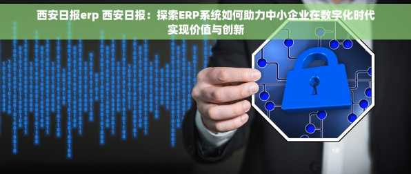 西安日报erp 西安日报：探索ERP系统如何助力中小企业在数字化时代实现价值与创新