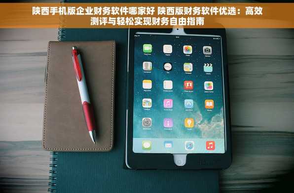 陕西手机版企业财务软件哪家好 陕西版财务软件优选：高效测评与轻松实现财务自由指南