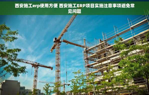 西安施工erp使用方便 西安施工ERP项目实施注意事项避免常见问题