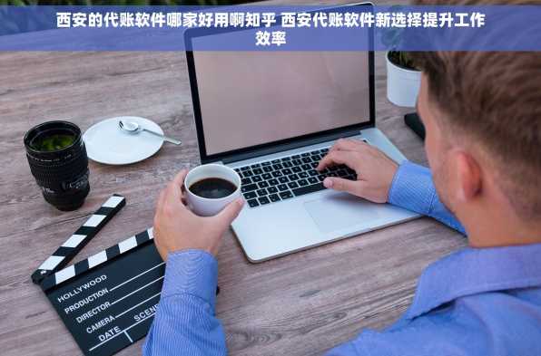 西安的代账软件哪家好用啊知乎 西安代账软件新选择提升工作效率