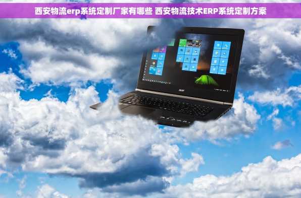 西安物流erp系统定制厂家有哪些 西安物流技术ERP系统定制方案