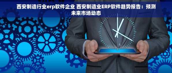 西安制造行业erp软件企业 西安制造业ERP软件趋势报告：预测未来市场动态