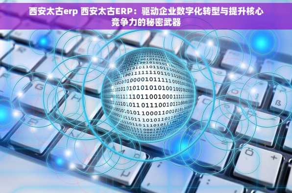 西安太古erp 西安太古ERP：驱动企业数字化转型与提升核心竞争力的秘密武器