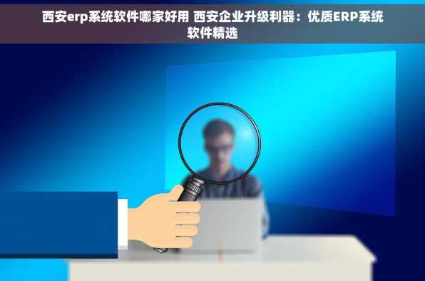 西安erp系统软件哪家好用 西安企业升级利器：优质ERP系统软件精选