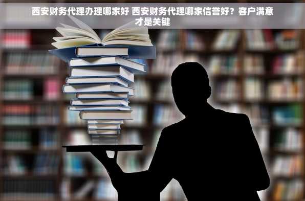 西安财务代理办理哪家好 西安财务代理哪家信誉好？客户满意才是关键