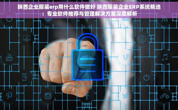 陕西企业服装erp用什么软件做好 陕西服装企业ERP系统精选：专业软件推荐与管理解决方案深度解析