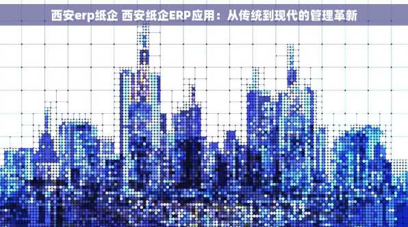 西安erp纸企 西安纸企ERP应用：从传统到现代的管理革新