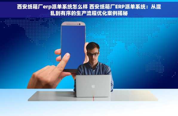 西安纸箱厂erp派单系统怎么样 西安纸箱厂ERP派单系统：从混乱到有序的生产流程优化案例揭秘