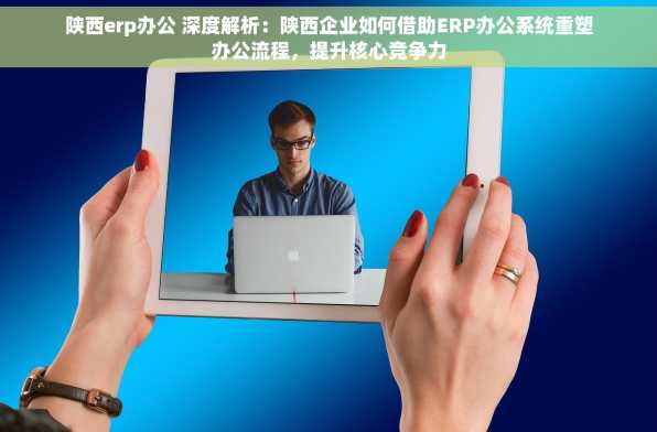 陕西erp办公 深度解析：陕西企业如何借助ERP办公系统重塑办公流程，提升核心竞争力