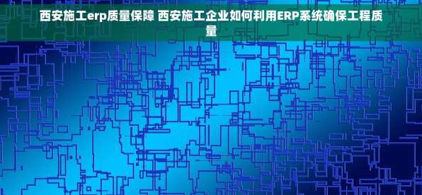 西安施工erp质量保障 西安施工企业如何利用ERP系统确保工程质量