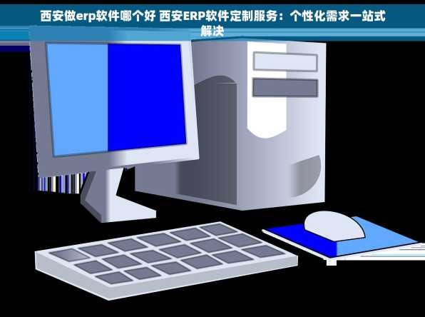 西安做erp软件哪个好 西安ERP软件定制服务：个性化需求一站式解决