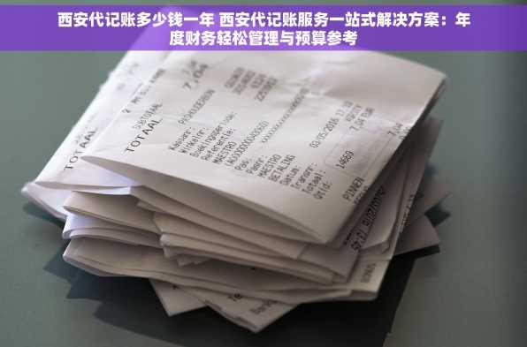 西安代记账多少钱一年 西安代记账服务一站式解决方案：年度财务轻松管理与预算参考
